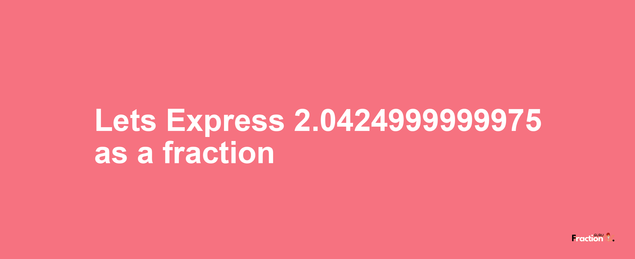 Lets Express 2.0424999999975 as afraction